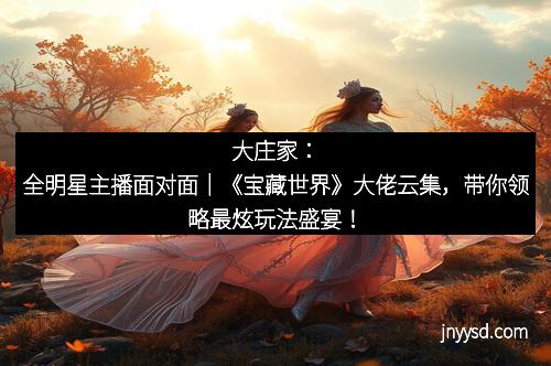 大庄家:全明星主播面对面|《宝藏世界》大佬云集,带你领略最炫玩法盛宴! 大庄家:全明星主播面对面|《宝藏世界》大佬云集,带你领略最炫玩法盛宴!